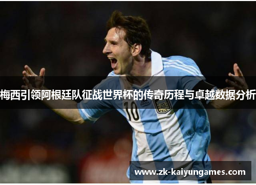 梅西引领阿根廷队征战世界杯的传奇历程与卓越数据分析