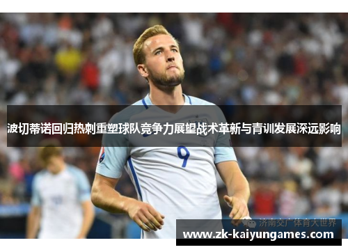 波切蒂诺回归热刺重塑球队竞争力展望战术革新与青训发展深远影响 波切蒂诺回归热刺重塑球队竞争力展望战术革新与青训发展深远影响
