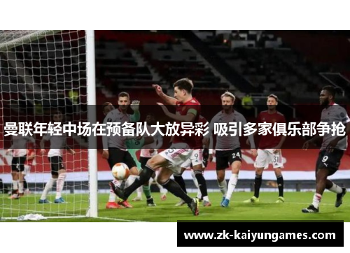 曼联年轻中场在预备队大放异彩 吸引多家俱乐部争抢