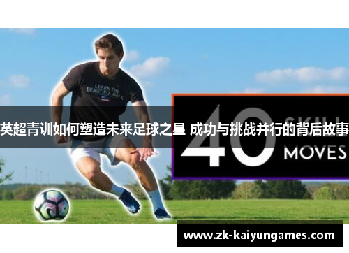 英超青训如何塑造未来足球之星 成功与挑战并行的背后故事